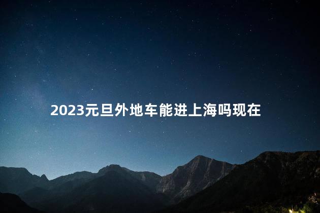 2023元旦外地车能进上海吗现在 上海不让外地车进入吗